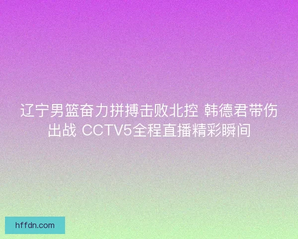辽宁男篮奋力拼搏击败北控 韩德君带伤出战 CCTV5全程直播精彩瞬间