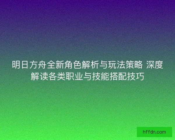 明日方舟全新角色解析与玩法策略 深度解读各类职业与技能搭配技巧