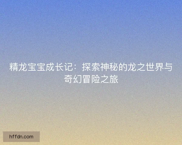 精龙宝宝成长记：探索神秘的龙之世界与奇幻冒险之旅
