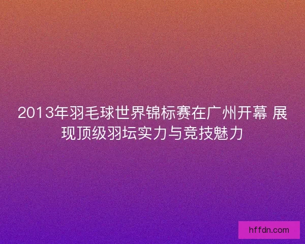 2013年羽毛球世界锦标赛在广州开幕 展现顶级羽坛实力与竞技魅力