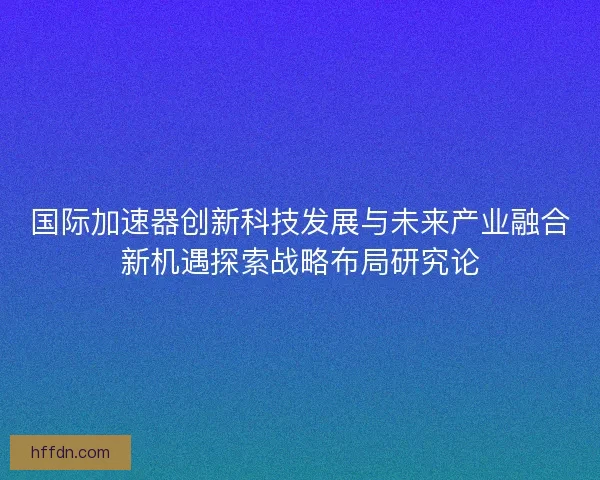 国际加速器创新科技发展与未来产业融合新机遇探索战略布局研究论