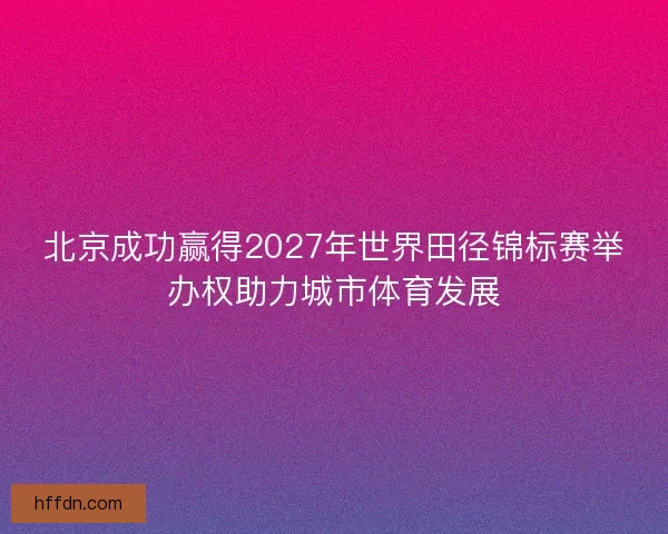 北京成功赢得2027年世界田径锦标赛举办权助力城市体育发展