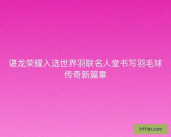谌龙荣耀入选世界羽联名人堂书写羽毛球传奇新篇章