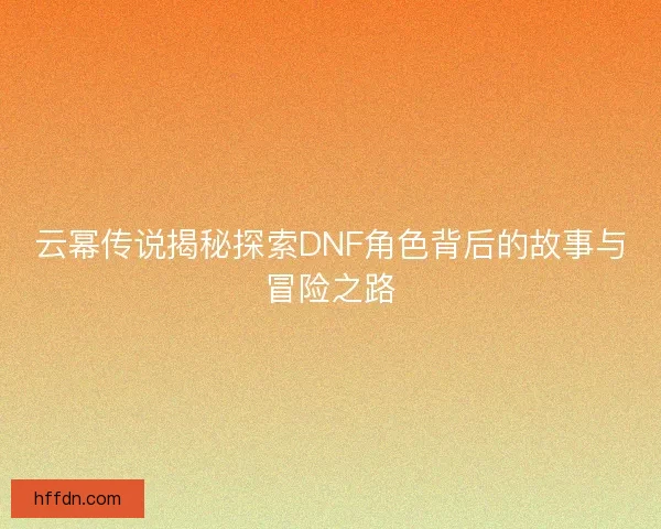 云幂传说揭秘探索DNF角色背后的故事与冒险之路
