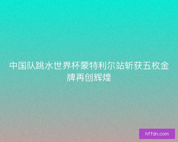 中国队跳水世界杯蒙特利尔站斩获五枚金牌再创辉煌