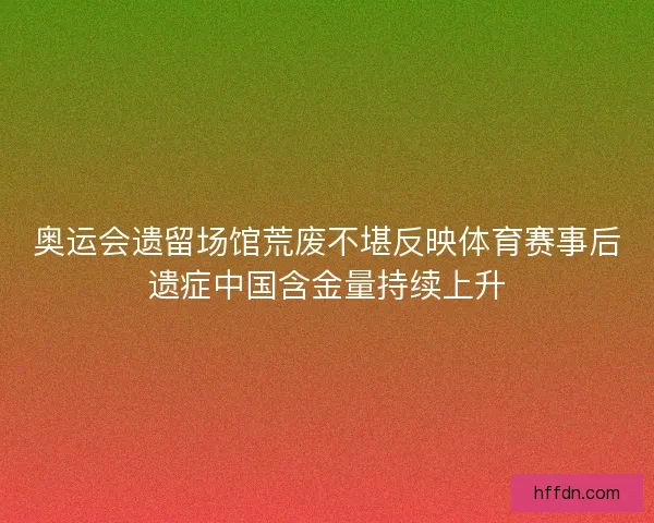奥运会遗留场馆荒废不堪反映体育赛事后遗症中国含金量持续上升