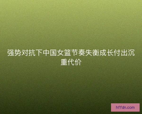 强势对抗下中国女篮节奏失衡成长付出沉重代价