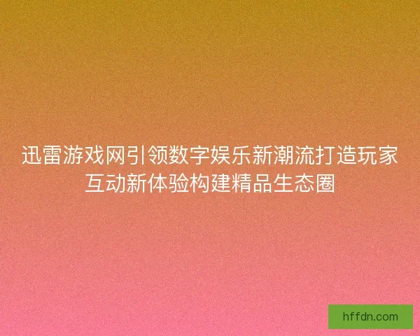 迅雷游戏网引领数字娱乐新潮流打造玩家互动新体验构建精品生态圈