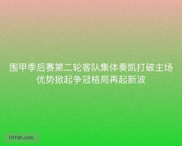 围甲季后赛第二轮客队集体奏凯打破主场优势掀起争冠格局再起新波