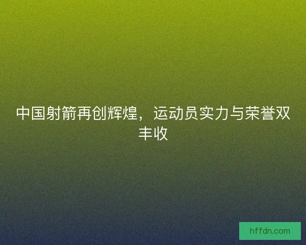 中国射箭再创辉煌，运动员实力与荣誉双丰收
