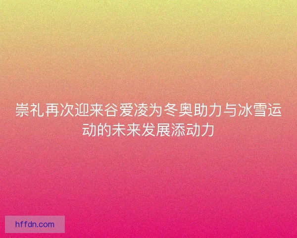 崇礼再次迎来谷爱凌为冬奥助力与冰雪运动的未来发展添动力