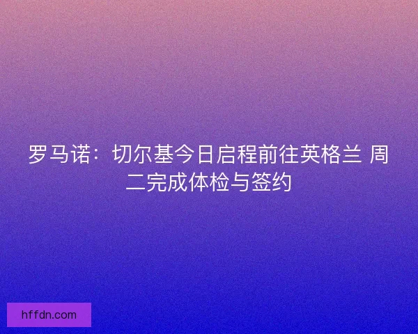 罗马诺：切尔基今日启程前往英格兰 周二完成体检与签约