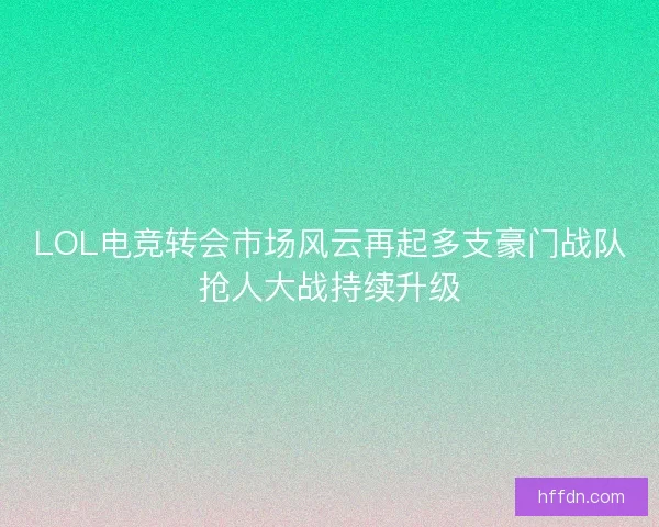 LOL电竞转会市场风云再起多支豪门战队抢人大战持续升级