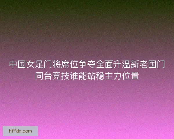 中国女足门将席位争夺全面升温新老国门同台竞技谁能站稳主力位置