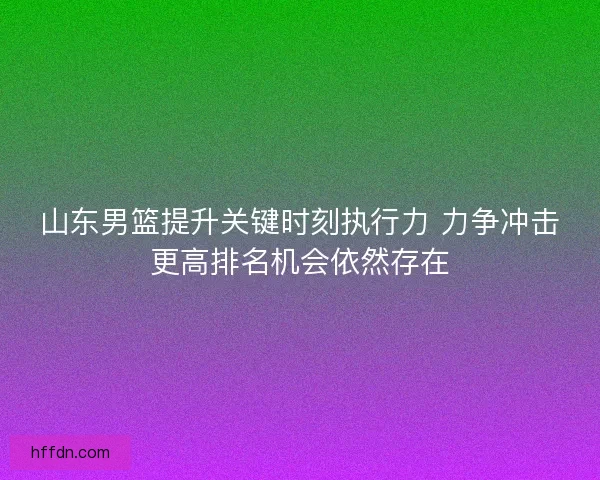 山东男篮提升关键时刻执行力 力争冲击更高排名机会依然存在