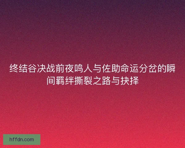 终结谷决战前夜鸣人与佐助命运分岔的瞬间羁绊撕裂之路与抉择