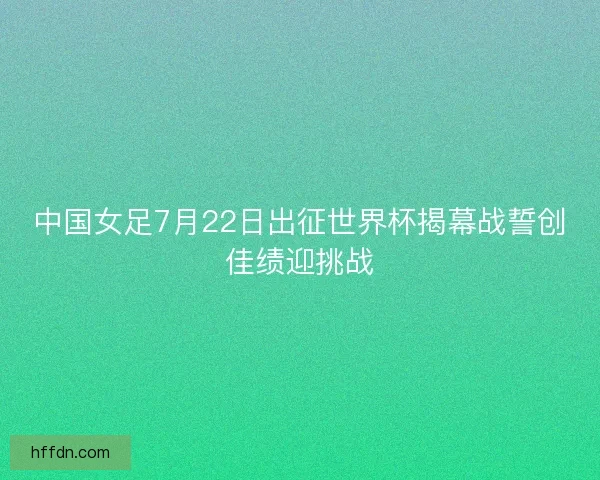 中国女足7月22日出征世界杯揭幕战誓创佳绩迎挑战