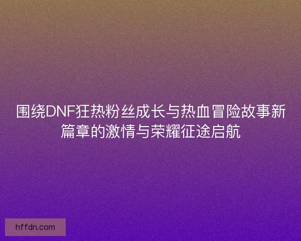 围绕DNF狂热粉丝成长与热血冒险故事新篇章的激情与荣耀征途启航