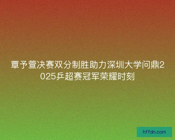 覃予萱决赛双分制胜助力深圳大学问鼎2025乒超赛冠军荣耀时刻