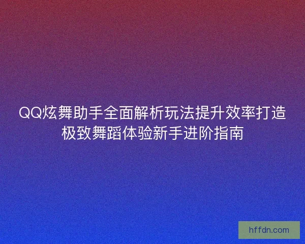 QQ炫舞助手全面解析玩法提升效率打造极致舞蹈体验新手进阶指南