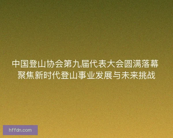 中国登山协会第九届代表大会圆满落幕 聚焦新时代登山事业发展与未来挑战