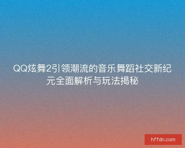 QQ炫舞2引领潮流的音乐舞蹈社交新纪元全面解析与玩法揭秘
