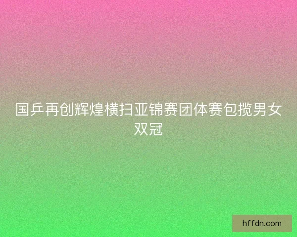 国乒再创辉煌横扫亚锦赛团体赛包揽男女双冠