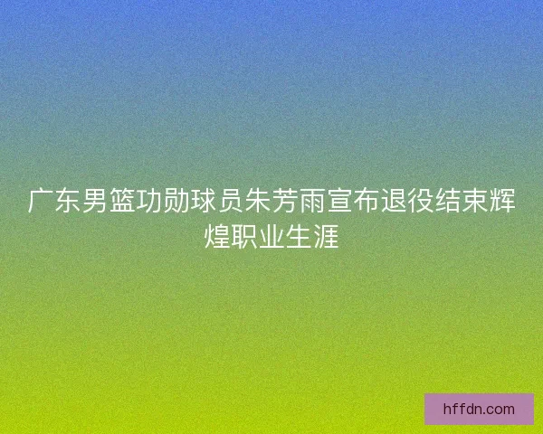 广东男篮功勋球员朱芳雨宣布退役结束辉煌职业生涯