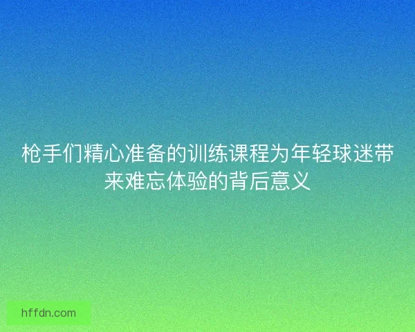 枪手们精心准备的训练课程为年轻球迷带来难忘体验的背后意义