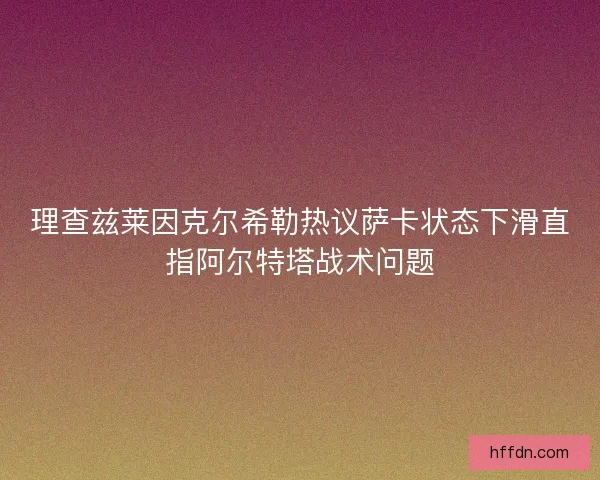 理查兹莱因克尔希勒热议萨卡状态下滑直指阿尔特塔战术问题